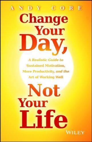 Change Your Day Not Your Life A Realistic Guide To Sustained Motivation More Productivity And The Art Of Working Well